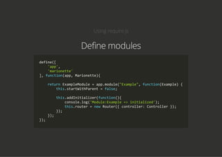 Using require.js
Define modules
define([
    'app',
    'marionette'
], function(app, Marionette){
    return ExampleModule = app.module("Example", function(Example) {
        this.startWithParent = false;
        this.addInitializer(function(){
            console.log('Module:Example => initialized');
            this.router = new Router({ controller: Controller });
        });
    });
});
 