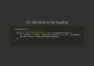 On demand script loading
 if(teamProfile) {
    // Load and show team profile
    require(['views/TeamProfileView'], function(TeamProfileView) {
        var teamInfo = { model : app.reqres.request('core:team', shortName) }
        app.main.show(new TeamProfileView(teamInfo));
    });
}
            
 
