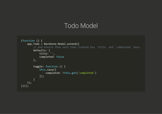 Todo Model
(function () {
    app.Todo = Backbone.Model.extend({
        // and ensure that each todo created has `title` and `completed` keys.
        defaults: {
            title: '',
            completed: false
        },
        toggle: function () {
            this.save({
                completed: !this.get('completed')
            });
        }
    });
})();
 