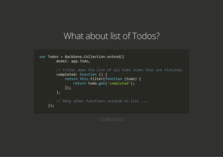 What about list of Todos?
var Todos = Backbone.Collection.extend({
        model: app.Todo,
        // Filter down the list of all todo items that are finished.
        completed: function () {
            return this.filter(function (todo) {
                return todo.get('completed');
            });
        },
        // Many other functions related to list ...
    });
Collections
 