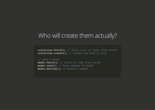 Who will create them actually?
collection.fetch(); // Pulls list of items from server
collection.create(); // Create new item in list
// Sync a model
model.fetch(); // Fetch an item from server
model.save(); // Save changes to model
model.destroy(); // Delete a model
            
 