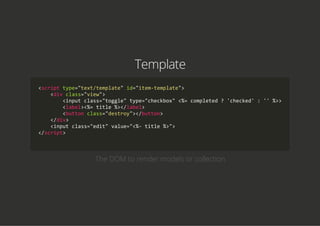Template
<script type="text/template" id="item‐template">
    <div class="view">
        <input class="toggle" type="checkbox" <%= completed ? 'checked' : '' %>>
        <label><%= title %></label>
        <button class="destroy"></button>
    </div>
    <input class="edit" value="<%‐ title %>">
</script>
            
The DOM to render models or collection
 
