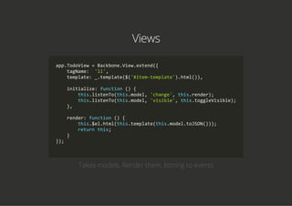 Views
app.TodoView = Backbone.View.extend({
    tagName:  'li',
    template: _.template($('#item‐template').html()),
    initialize: function () {
        this.listenTo(this.model, 'change', this.render);
        this.listenTo(this.model, 'visible', this.toggleVisible);
    },
    render: function () {
        this.$el.html(this.template(this.model.toJSON()));
        return this;
    }
});
            
Takes models, Render them, listning to events
 
