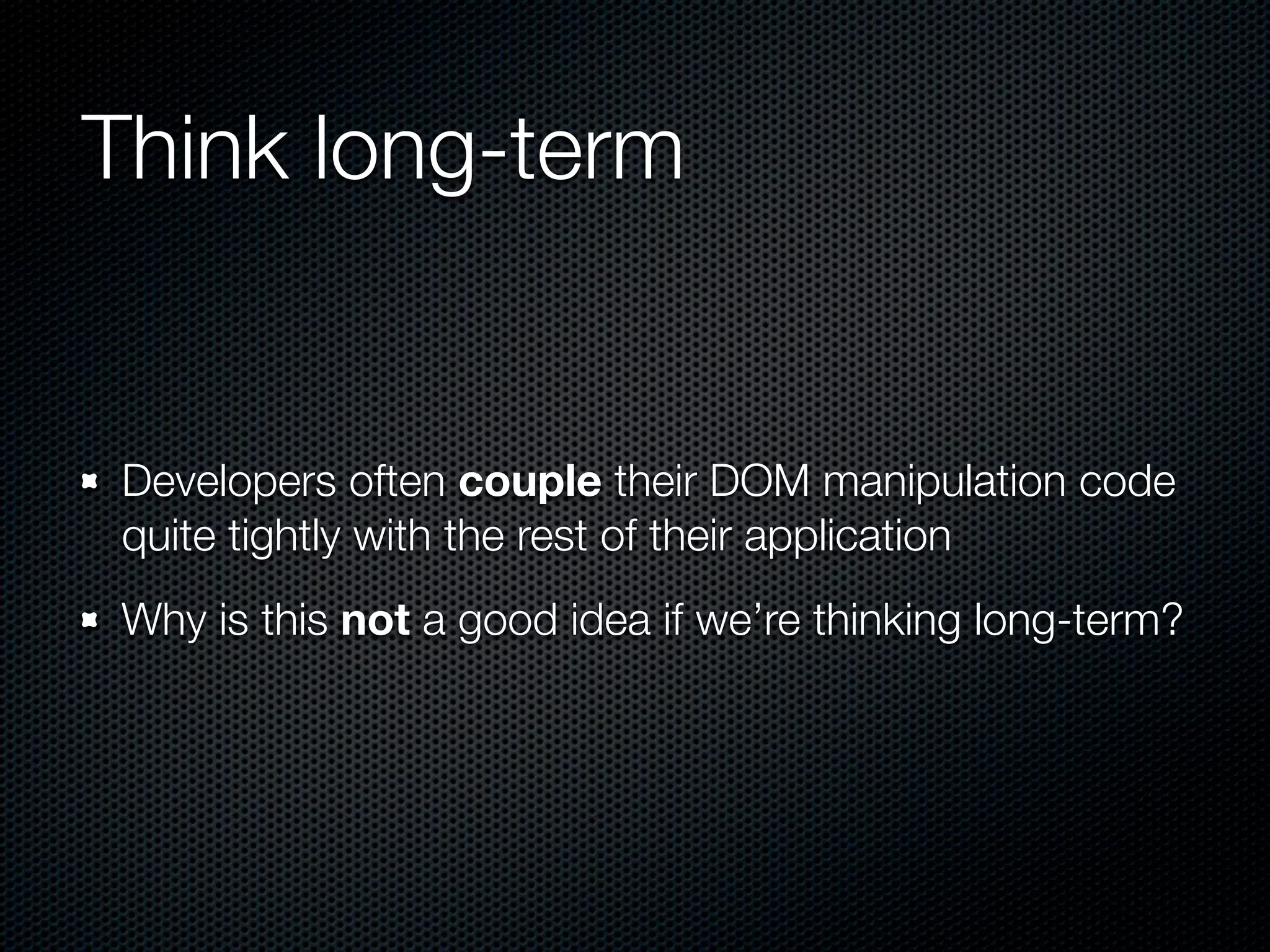Think long-term


Developers often couple their DOM manipulation code
quite tightly with the rest of their application
Why is this not a good idea if we’re thinking long-term?
 