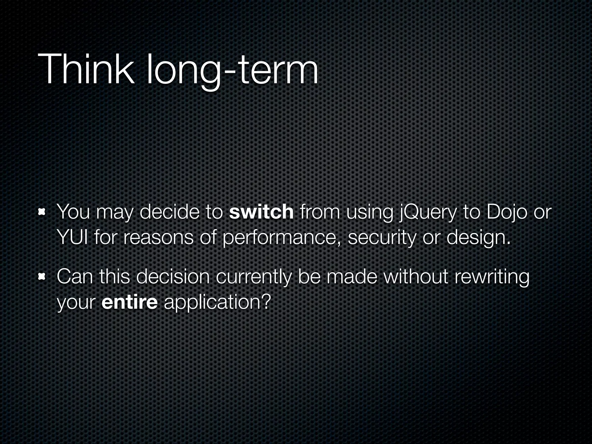 Think long-term


You may decide to switch from using jQuery to Dojo or
YUI for reasons of performance, security or design.
Can this decision currently be made without rewriting
your entire application?
 