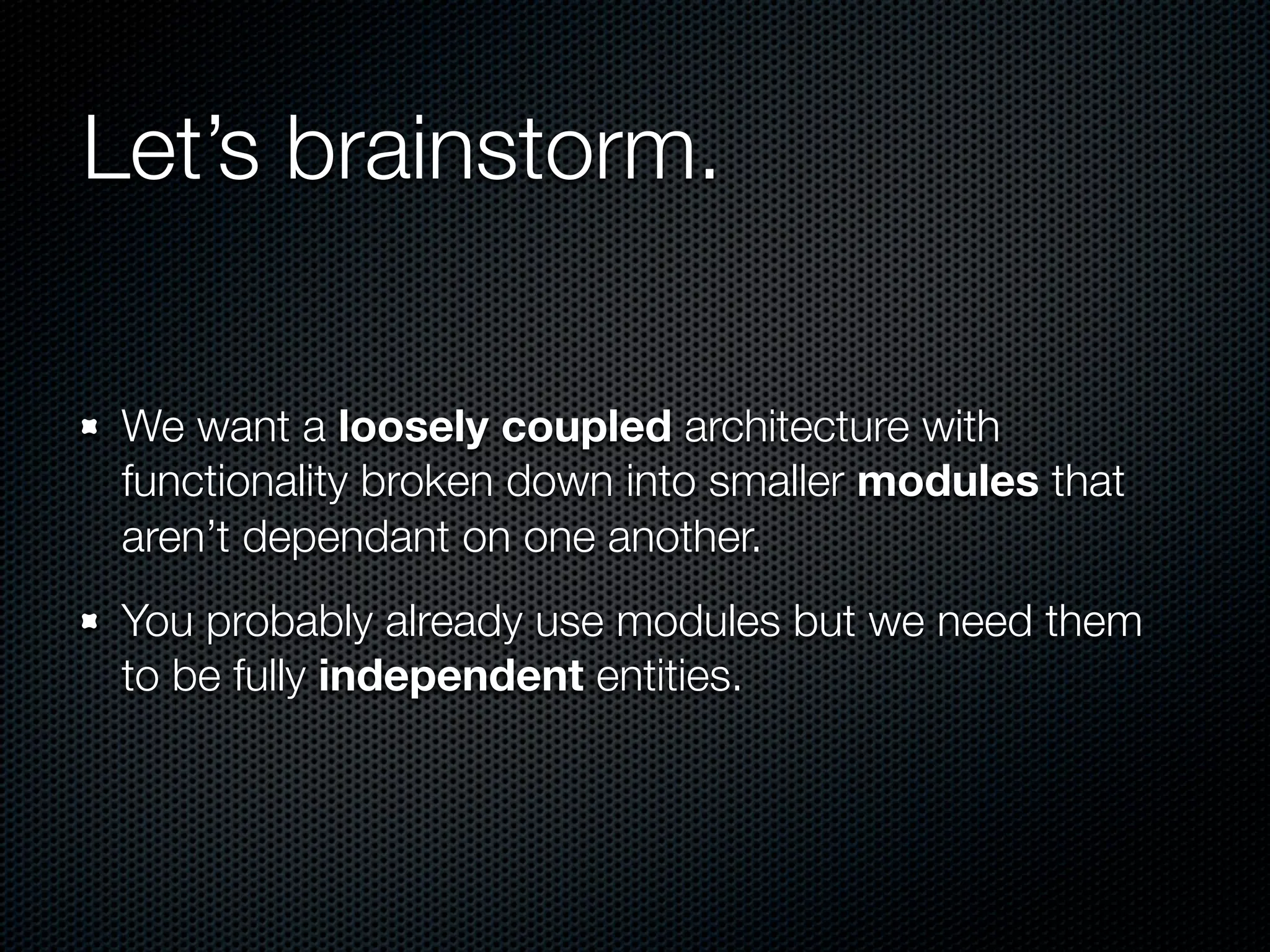 Let’s brainstorm.

 We want a loosely coupled architecture with
 functionality broken down into smaller modules that
 aren’t dependant on one another.
 You probably already use modules but we need them
 to be fully independent entities.
 
