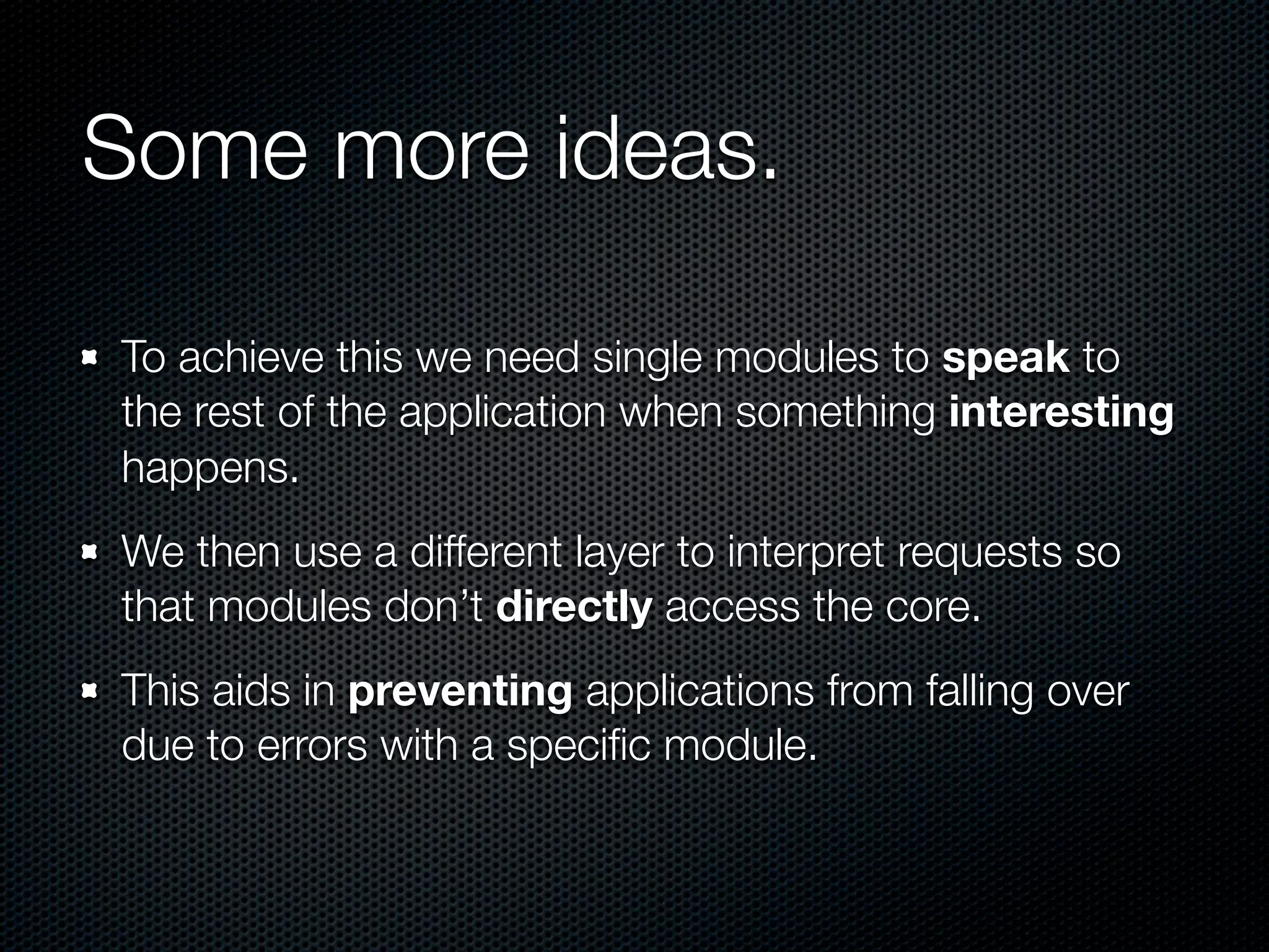 Some more ideas.

To achieve this we need single modules to speak to
the rest of the application when something interesting
happens.
We then use a different layer to interpret requests so
that modules don’t directly access the core.
This aids in preventing applications from falling over
due to errors with a speciﬁc module.
 