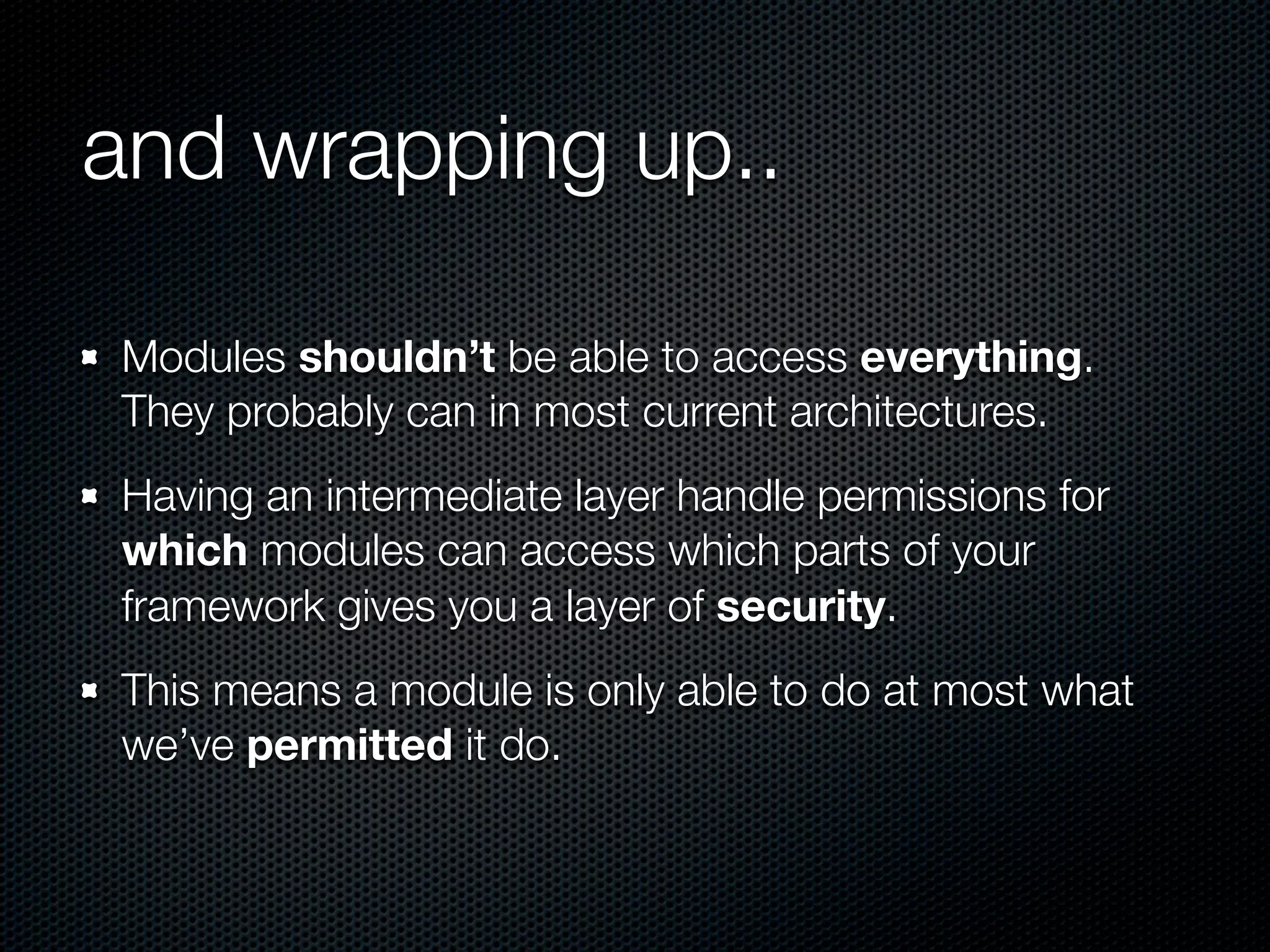 and wrapping up..

Modules shouldn’t be able to access everything.
They probably can in most current architectures.
Having an intermediate layer handle permissions for
which modules can access which parts of your
framework gives you a layer of security.
This means a module is only able to do at most what
we’ve permitted it do.
 