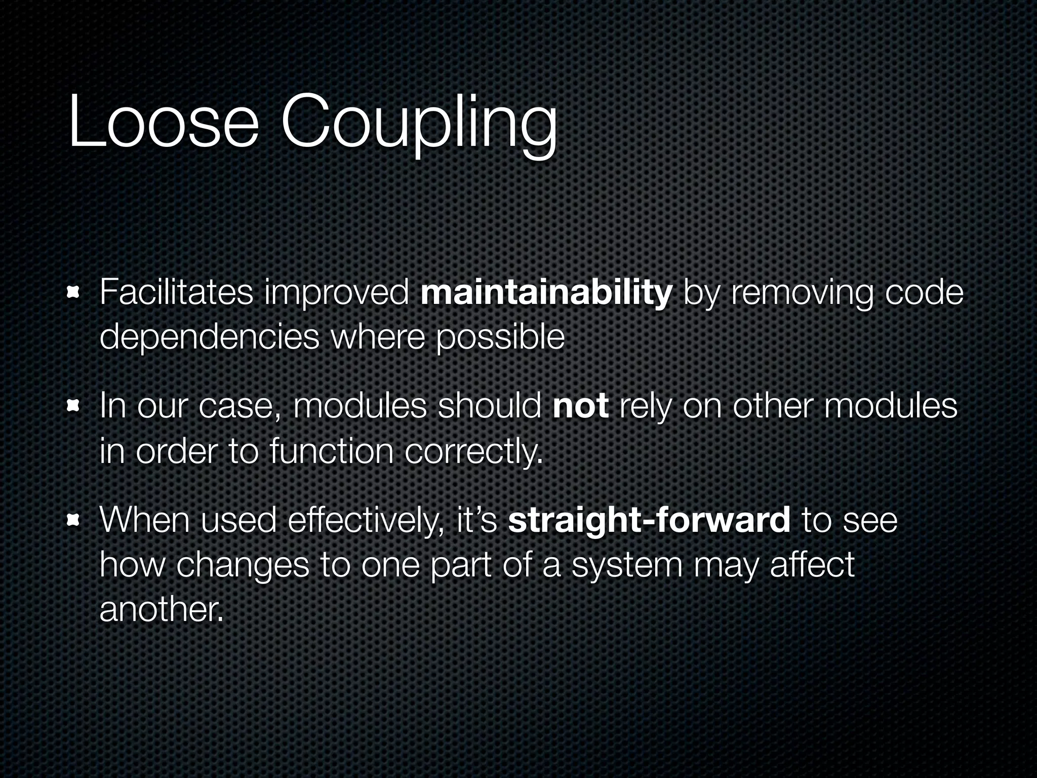 Loose Coupling

Facilitates improved maintainability by removing code
dependencies where possible
In our case, modules should not rely on other modules
in order to function correctly.
When used effectively, it’s straight-forward to see
how changes to one part of a system may affect
another.
 