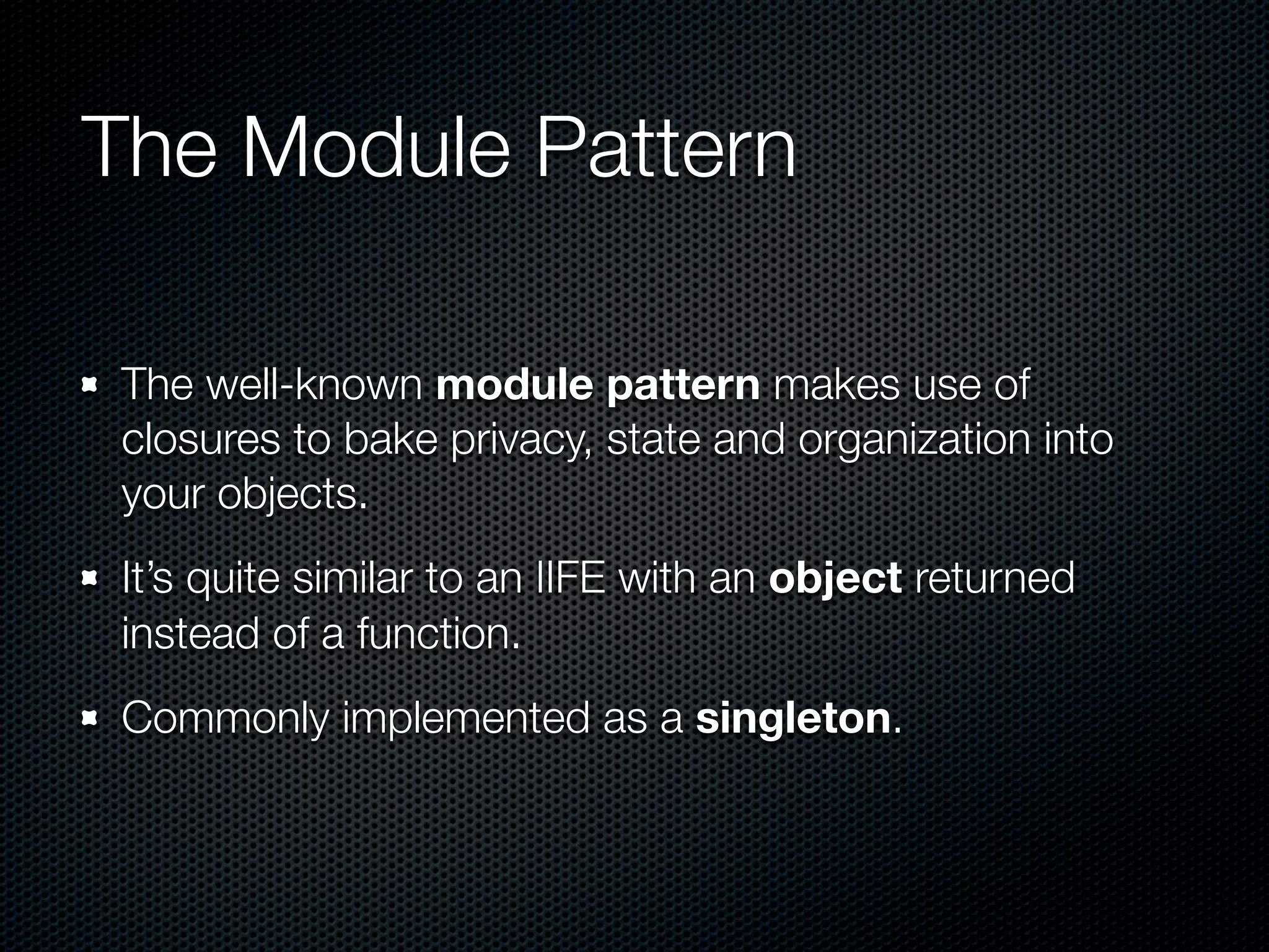 The Module Pattern

The well-known module pattern makes use of
closures to bake privacy, state and organization into
your objects.
It’s quite similar to an IIFE with an object returned
instead of a function.
Commonly implemented as a singleton.
 