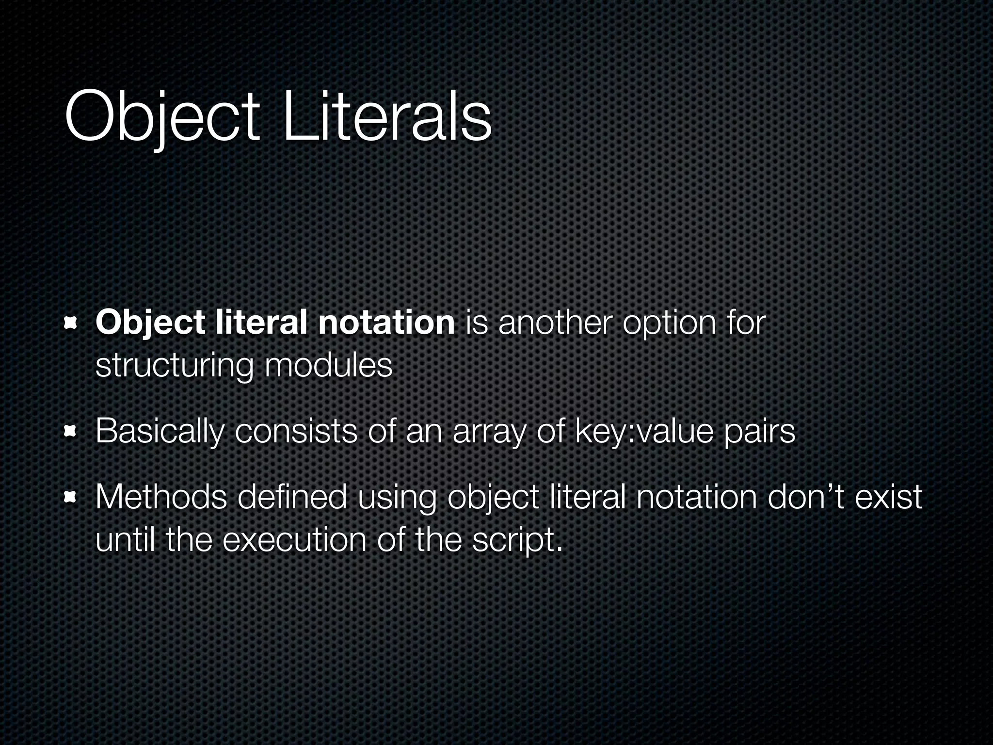 Object Literals

 Object literal notation is another option for
 structuring modules
 Basically consists of an array of key:value pairs
 Methods deﬁned using object literal notation don’t exist
 until the execution of the script.
 