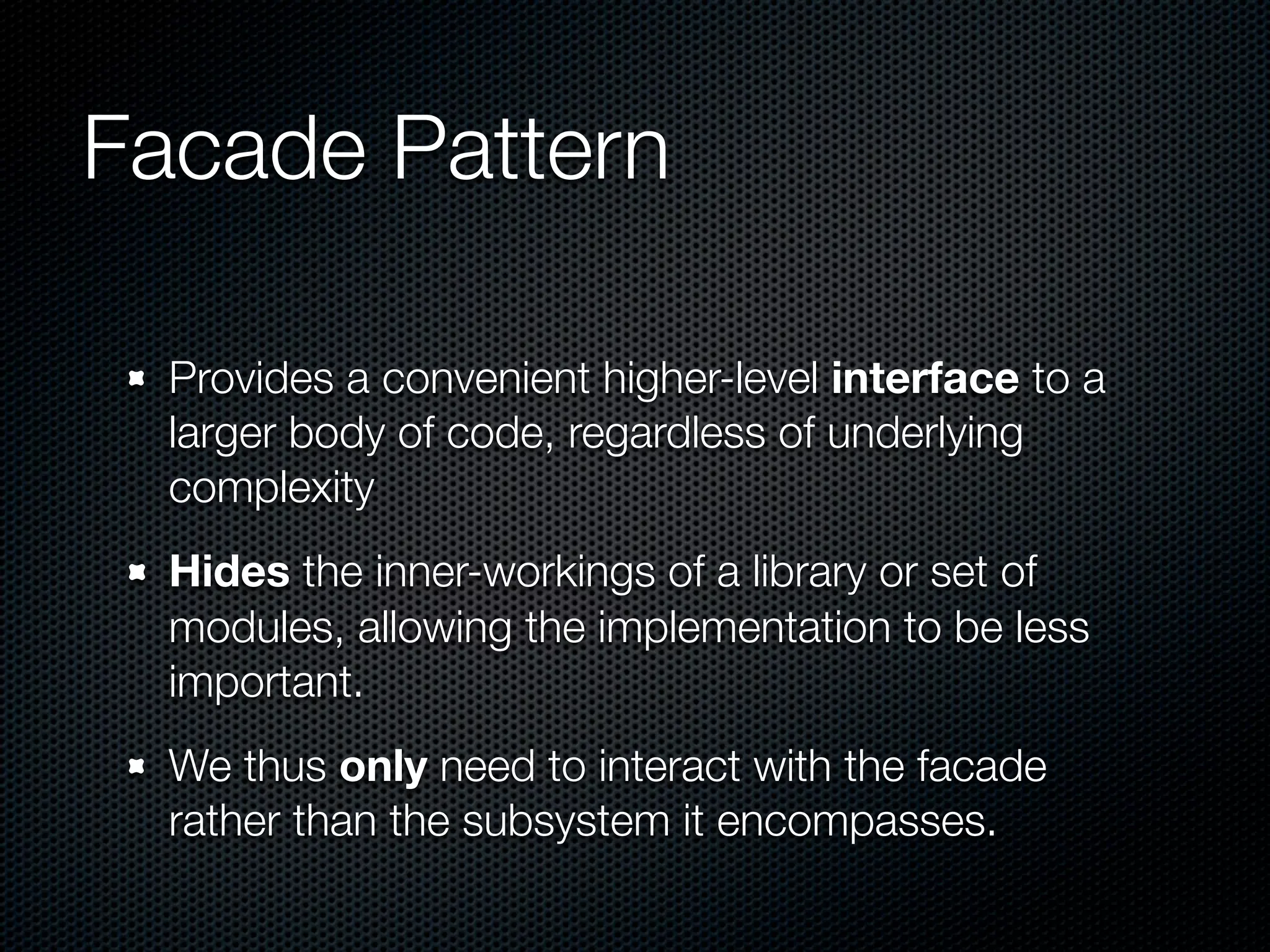 Facade Pattern

  Provides a convenient higher-level interface to a
  larger body of code, regardless of underlying
  complexity
  Hides the inner-workings of a library or set of
  modules, allowing the implementation to be less
  important.
  We thus only need to interact with the facade
  rather than the subsystem it encompasses.
 