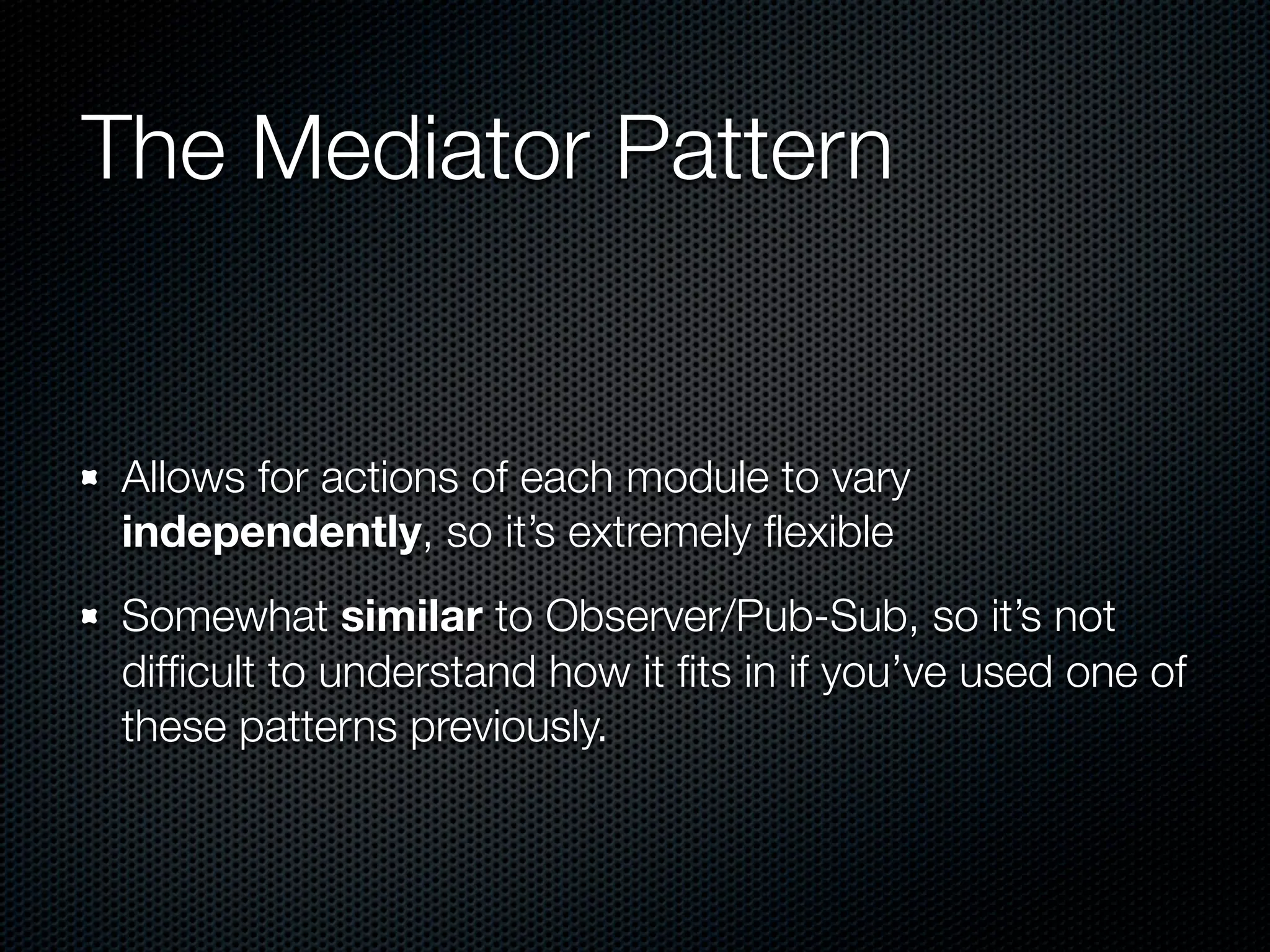The Mediator Pattern


Allows for actions of each module to vary
independently, so it’s extremely ﬂexible
Somewhat similar to Observer/Pub-Sub, so it’s not
difﬁcult to understand how it ﬁts in if you’ve used one of
these patterns previously.
 