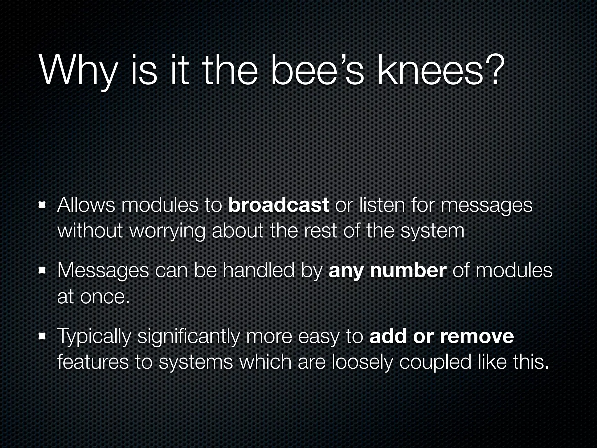Why is it the bee’s knees?


 Allows modules to broadcast or listen for messages
 without worrying about the rest of the system
 Messages can be handled by any number of modules
 at once.
 Typically signiﬁcantly more easy to add or remove
 features to systems which are loosely coupled like this.
 