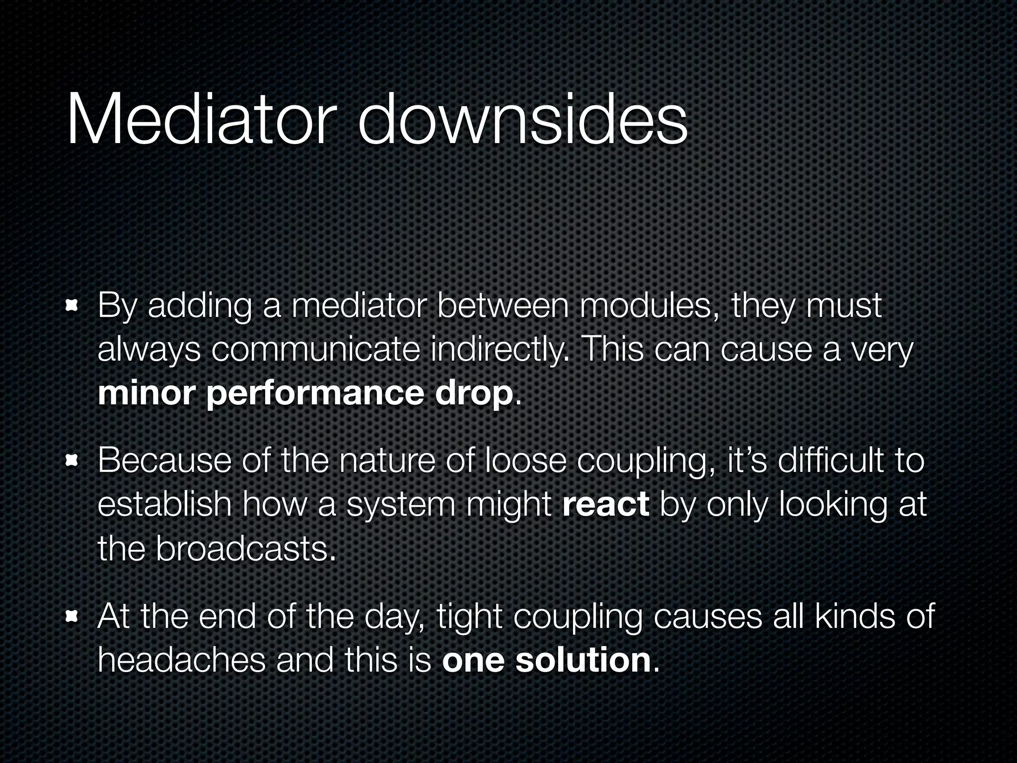 Mediator downsides

By adding a mediator between modules, they must
always communicate indirectly. This can cause a very
minor performance drop.
Because of the nature of loose coupling, it’s difﬁcult to
establish how a system might react by only looking at
the broadcasts.
At the end of the day, tight coupling causes all kinds of
headaches and this is one solution.
 