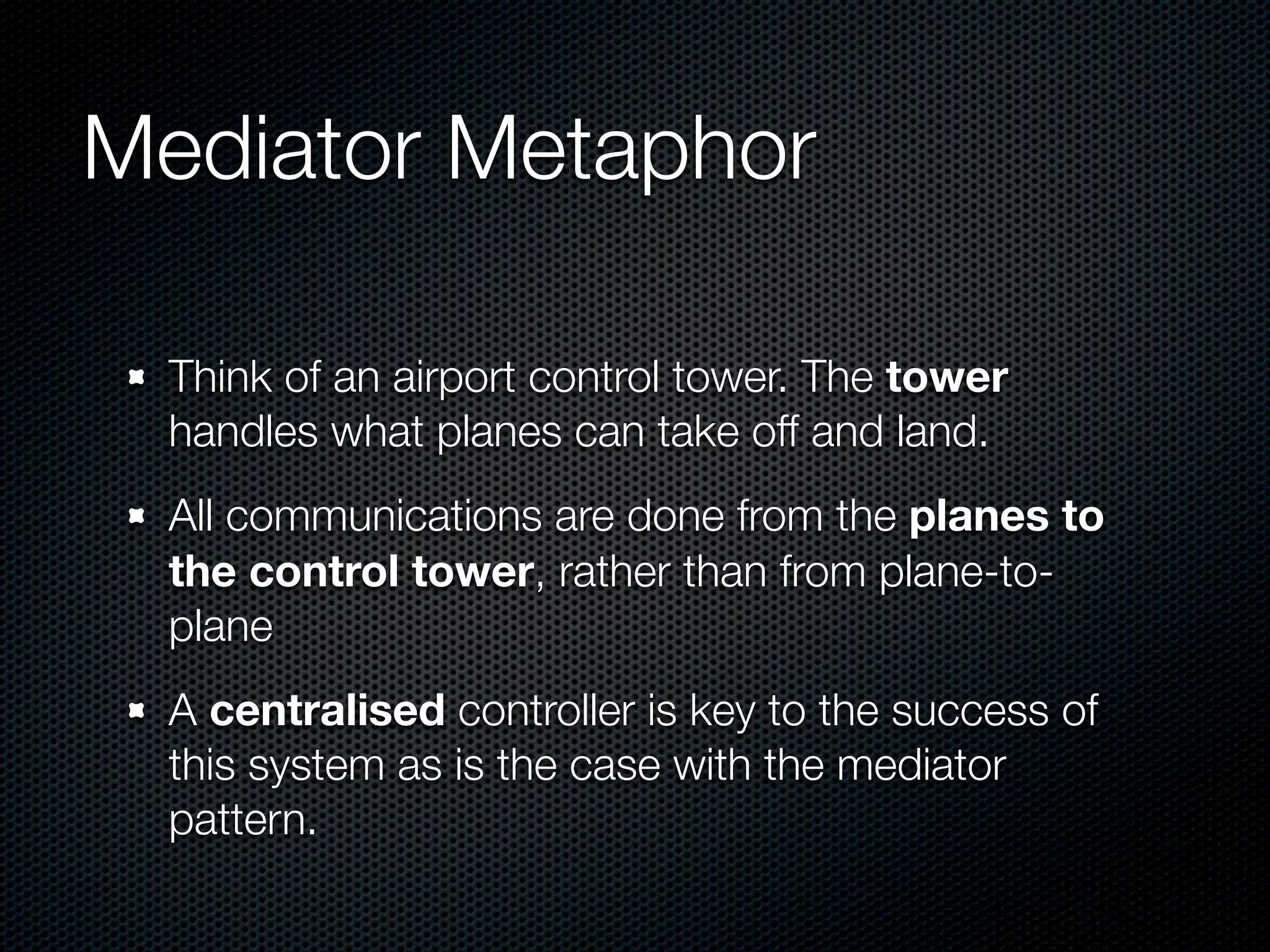Mediator Metaphor

  Think of an airport control tower. The tower
  handles what planes can take off and land.
  All communications are done from the planes to
  the control tower, rather than from plane-to-
  plane
  A centralised controller is key to the success of
  this system as is the case with the mediator
  pattern.
 