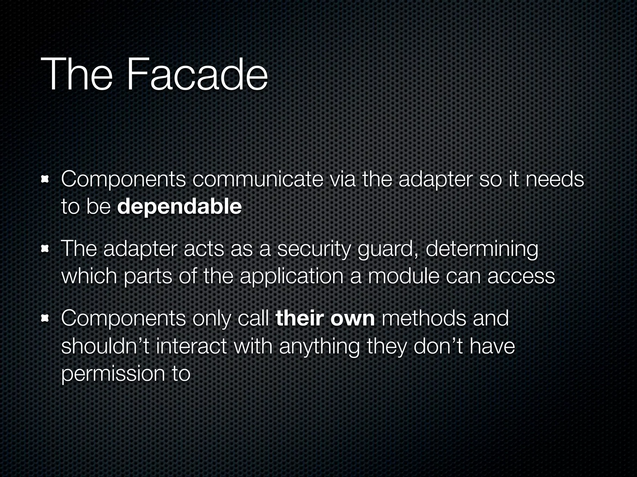 The Facade

Components communicate via the adapter so it needs
to be dependable
The adapter acts as a security guard, determining
which parts of the application a module can access
Components only call their own methods and
shouldn’t interact with anything they don’t have
permission to
 
