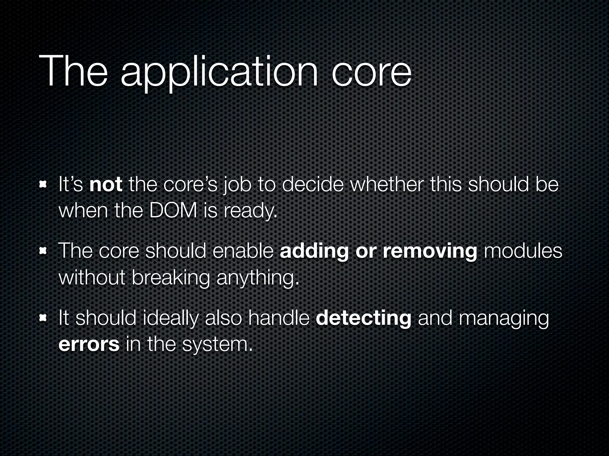 The application core

 It’s not the core’s job to decide whether this should be
 when the DOM is ready.
 The core should enable adding or removing modules
 without breaking anything.
 It should ideally also handle detecting and managing
 errors in the system.
 