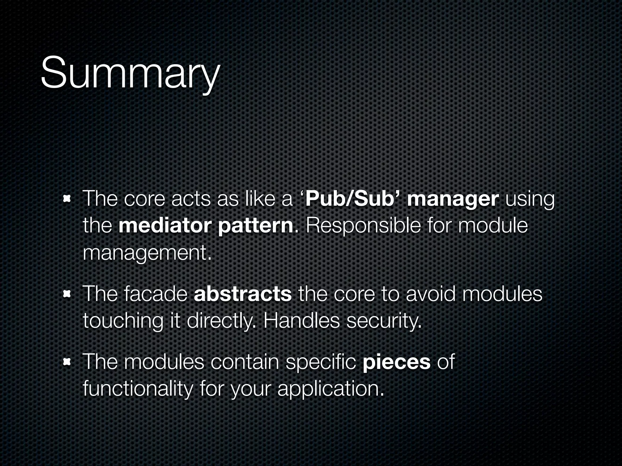 Summary

 The core acts as like a ‘Pub/Sub’ manager using
 the mediator pattern. Responsible for module
 management.
 The facade abstracts the core to avoid modules
 touching it directly. Handles security.
 The modules contain speciﬁc pieces of
 functionality for your application.
 