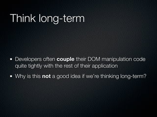 Think long-term


Developers often couple their DOM manipulation code
quite tightly with the rest of their application
Why is this not a good idea if we’re thinking long-term?
 