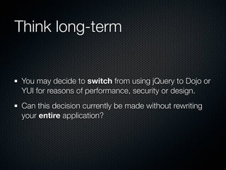 Think long-term


You may decide to switch from using jQuery to Dojo or
YUI for reasons of performance, security or design.
Can this decision currently be made without rewriting
your entire application?
 