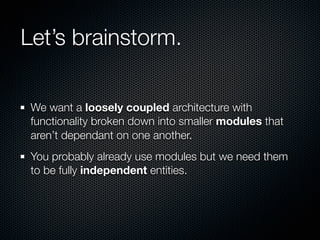 Let’s brainstorm.

 We want a loosely coupled architecture with
 functionality broken down into smaller modules that
 aren’t dependant on one another.
 You probably already use modules but we need them
 to be fully independent entities.
 