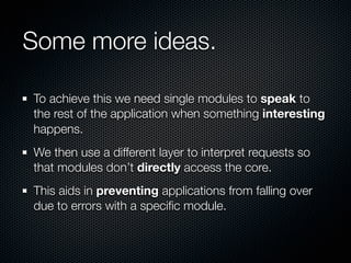 Some more ideas.

To achieve this we need single modules to speak to
the rest of the application when something interesting
happens.
We then use a different layer to interpret requests so
that modules don’t directly access the core.
This aids in preventing applications from falling over
due to errors with a speciﬁc module.
 