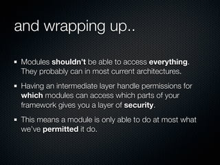 and wrapping up..

Modules shouldn’t be able to access everything.
They probably can in most current architectures.
Having an intermediate layer handle permissions for
which modules can access which parts of your
framework gives you a layer of security.
This means a module is only able to do at most what
we’ve permitted it do.
 