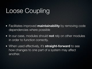 Loose Coupling

Facilitates improved maintainability by removing code
dependencies where possible
In our case, modules should not rely on other modules
in order to function correctly.
When used effectively, it’s straight-forward to see
how changes to one part of a system may affect
another.
 