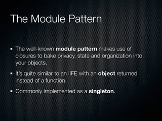 The Module Pattern

The well-known module pattern makes use of
closures to bake privacy, state and organization into
your objects.
It’s quite similar to an IIFE with an object returned
instead of a function.
Commonly implemented as a singleton.
 