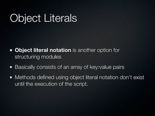 Object Literals

 Object literal notation is another option for
 structuring modules
 Basically consists of an array of key:value pairs
 Methods deﬁned using object literal notation don’t exist
 until the execution of the script.
 