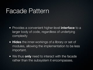 Facade Pattern

  Provides a convenient higher-level interface to a
  larger body of code, regardless of underlying
  complexity
  Hides the inner-workings of a library or set of
  modules, allowing the implementation to be less
  important.
  We thus only need to interact with the facade
  rather than the subsystem it encompasses.
 