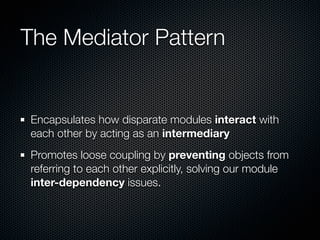 The Mediator Pattern


Encapsulates how disparate modules interact with
each other by acting as an intermediary
Promotes loose coupling by preventing objects from
referring to each other explicitly, solving our module
inter-dependency issues.
 