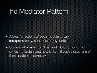 The Mediator Pattern


Allows for actions of each module to vary
independently, so it’s extremely ﬂexible
Somewhat similar to Observer/Pub-Sub, so it’s not
difﬁcult to understand how it ﬁts in if you’ve used one of
these patterns previously.
 
