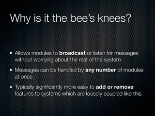 Why is it the bee’s knees?


 Allows modules to broadcast or listen for messages
 without worrying about the rest of the system
 Messages can be handled by any number of modules
 at once.
 Typically signiﬁcantly more easy to add or remove
 features to systems which are loosely coupled like this.
 