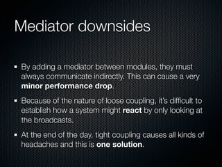 Mediator downsides

By adding a mediator between modules, they must
always communicate indirectly. This can cause a very
minor performance drop.
Because of the nature of loose coupling, it’s difﬁcult to
establish how a system might react by only looking at
the broadcasts.
At the end of the day, tight coupling causes all kinds of
headaches and this is one solution.
 