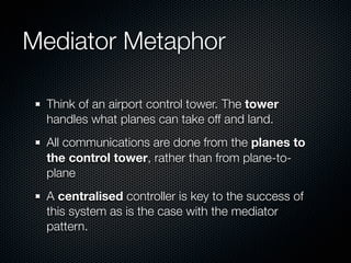 Mediator Metaphor

  Think of an airport control tower. The tower
  handles what planes can take off and land.
  All communications are done from the planes to
  the control tower, rather than from plane-to-
  plane
  A centralised controller is key to the success of
  this system as is the case with the mediator
  pattern.
 
