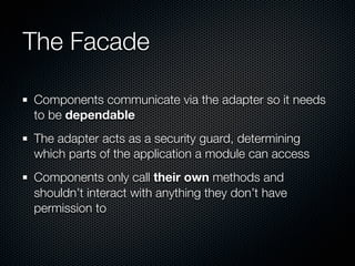 The Facade

Components communicate via the adapter so it needs
to be dependable
The adapter acts as a security guard, determining
which parts of the application a module can access
Components only call their own methods and
shouldn’t interact with anything they don’t have
permission to
 