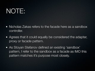 NOTE:

Nicholas Zakas refers to the facade here as a sandbox
controller.
Agrees that it could equally be considered the adapter,
proxy or facade pattern.
As Stoyan Stefanov deﬁned an existing ‘sandbox’
pattern, I refer to the sandbox as a facade as IMO this
pattern matches it’s purpose most closely.
 