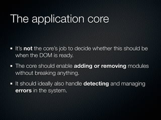 The application core

 It’s not the core’s job to decide whether this should be
 when the DOM is ready.
 The core should enable adding or removing modules
 without breaking anything.
 It should ideally also handle detecting and managing
 errors in the system.
 