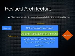 Revised Architecture
      •     Your new architecture could potentially look something like this:

                                       Publishers

Libraries                   Self-contained modules

                      Adapter (abstraction of the core)              Mediation
      Subscribers
                          Application Core (Mediator)
                          tied into MVC if using that
                                    pattern.
 