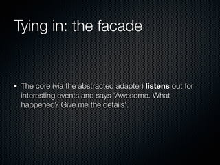 Tying in: the facade


 The core (via the abstracted adapter) listens out for
 interesting events and says ‘Awesome. What
 happened? Give me the details’.
 