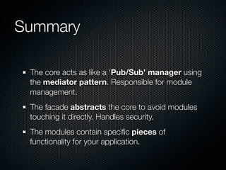 Summary

 The core acts as like a ‘Pub/Sub’ manager using
 the mediator pattern. Responsible for module
 management.
 The facade abstracts the core to avoid modules
 touching it directly. Handles security.
 The modules contain speciﬁc pieces of
 functionality for your application.
 