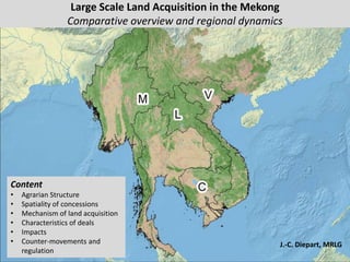 Large Scale Land Acquisition in the Mekong
Comparative overview and regional dynamics
J.-C. Diepart, MRLG
Content
• Agrarian Structure
• Spatiality of concessions
• Mechanism of land acquisition
• Characteristics of deals
• Impacts
• Counter-movements and
regulation
 