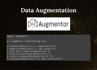 Data AugmentationData Augmentation
import Augmentor
p = Augmentor.Pipeline(img_dir)
p.skew(probability=0.5, magnitude=0.5)
p.shear(probability=0.3, max_shear=15)
p.flip_left_right(probability=0.5)
p.flip_top_bottom(probability=0.5)
p.rotate_random_90(probability=0.75)
p.rotate(probability=0.75, max_rotation=20)
16
 
