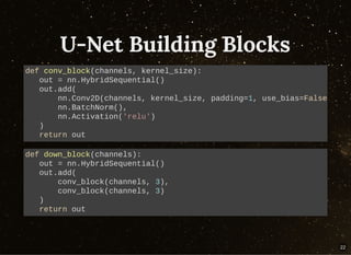 U-Net Building BlocksU-Net Building Blocks
def conv_block(channels, kernel_size):
out = nn.HybridSequential()
out.add(
nn.Conv2D(channels, kernel_size, padding=1, use_bias=False
nn.BatchNorm(),
nn.Activation('relu')
)
return out
def down_block(channels):
out = nn.HybridSequential()
out.add(
conv_block(channels, 3),
conv_block(channels, 3)
)
return out
22
 