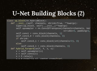 U-Net Building Blocks (2)U-Net Building Blocks (2)
class up_block(nn.HybridBlock):
def __init__(self, channels, shrink=True, **kwargs):
super(up_block, self).__init__(**kwargs)
self.upsampler = nn.Conv2DTranspose(channels=channels, ker
strides=2, padding=1,
self.conv1 = conv_block(channels, 1)
self.conv3_0 = conv_block(channels, 3)
if shrink:
self.conv3_1 = conv_block(int(channels/2), 3)
else:
self.conv3_1 = conv_block(channels, 3)
def hybrid_forward(self, F, x, s):
x = self.upsampler(x)
x = self.conv1(x)
x = F.relu(x)
x = F.Crop(*[x,s], center crop=True)
23
 