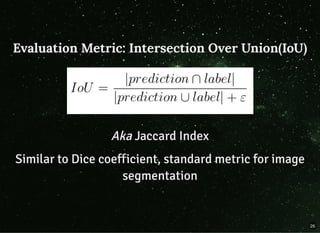 Evaluation Metric: Intersection Over Union(IoU)Evaluation Metric: Intersection Over Union(IoU)
AkaAka Jaccard IndexJaccard Index
Similar to Dice coefficient, standard metric for imageSimilar to Dice coefficient, standard metric for image
segmentationsegmentation
26
 