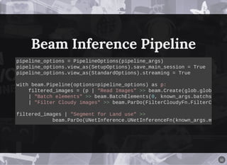 Beam Inference PipelineBeam Inference Pipeline
pipeline_options = PipelineOptions(pipeline_args)
pipeline_options.view_as(SetupOptions).save_main_session = True
pipeline_options.view_as(StandardOptions).streaming = True
with beam.Pipeline(options=pipeline_options) as p:
filtered_images = (p | "Read Images" >> beam.Create(glob.glob
| "Batch elements" >> beam.BatchElements(0, known_args.batchs
| "Filter Cloudy images" >> beam.ParDo(FilterCloudyFn.FilterC
filtered_images | "Segment for Land use" >>
beam.ParDo(UNetInference.UNetInferenceFn(known_args.m
32
 