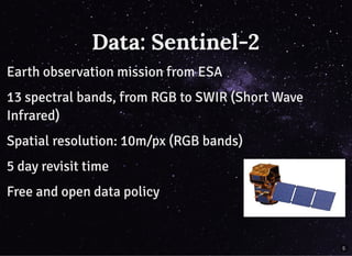 Data: Sentinel-2Data: Sentinel-2
Earth observation mission from ESAEarth observation mission from ESA
13 spectral bands, from RGB to SWIR (Short Wave13 spectral bands, from RGB to SWIR (Short Wave
Infrared)Infrared)
Spatial resolution: 10m/px (RGB bands)Spatial resolution: 10m/px (RGB bands)
5 day revisit time5 day revisit time
Free and open data policyFree and open data policy
5
 
